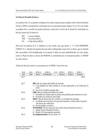 Microcontroladores PIC de la Gama Media.               4. Los Periféricos de los PIC de la Gama Media.



4.4 Puerto Paralelo Esclavo.

Los puertos D y E se pueden configurar de modo conjunto para trabajar como Puerto Paralelo
Esclavo (PSP), normalmente controlado por un microprocesador (figura 4.13). En este modo
se podrán leer o escribir de modo asíncrono, ocho bits a través de la Puerta D, utilizando los
bits de control de la Puerta E:
        RD      = Lectura (RE0).
        WR      = Escritura (RE1).
        CS      = Chip Select (RE2).

Para que los puertos D y E trabajen en este modo, hay que poner a ‘1’ el bit PSPMODE
(TRISE<4>). Además las puertas han de estar configuradas como E/S, es decir, que la entrada
del convertidor A/D multiplexada en la puerta E debe de estar deshabilitada. En este modo,
como el flujo de datos a través del PORTD es controlado por el microprocesador, el TRISD
no tiene efecto.


Todos los bits de control se encuentran en el TRISE. Estos bits son:


         R-0       R-0       R/W-0       R/W-0        U-0 R/W-1          R/W-1         R/W-1
         IBF       OBF       IBOV      PSPMODE         -- TRISE2         TRISE1        TRISE0
        bit 7                                                                               bit 0


        bit 7             IBF: Bit de estado del buffer de entrada.
                          1 = Una palabra ha sido recibida y se está esperando a ser leída por la
                              CPU.
                          0 = No se ha recibido ningún dato.
        bit 6             OBF: Bit de estado del buffer de salida.
                          1 = El buffer de salida todavía retiene una palabra previamente escrita.
                          0 = El buffer de salida ha sido leído.
        bit 5             IBOV: Bit de detección de overflow en el buffer de entrada.
                          1 = A habido una escritura sin que previamente se haya leído el puerto
                              (Se borra por software).
                          0 = No ha habido overflow.
        bit 4             PSPMODE: Bit de selección del modo Puerto Paralelo Esclavo.
                          1 = Modo Puerto Paralelo Esclavo.
                          0 = Modo E/S de propósito general.
        bit 3             No implementado: Se lee como ‘0’.




Santiago Salamanca Miño                          83                 Escuela de Ingenierías Industriales
David Arroyo Muñoz                                                       Universidad de Extremadura
 