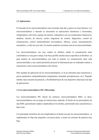 Microcontroladores PIC de la Gama Media.                  1. Introducción a los Microcontroladores




1.2 Aplicaciones


El mercado de los microcontroladores está creciendo cada año y parece no tener barreras. Los
microcontroladores a menudo se encuentran en aplicaciones domésticas ( microondas,
refrigeradores, televisión, equipos de música), ordenadores con sus componentes (impresoras,
módems, lectores de discos), coches (ingeniería de control, diagnostico, control de
climatización), control medioambiental (invernaderos, fabricas, casas), instrumentación,
aeronáutica, y miles de usos más. En muchos podemos encontrar más de un microcontrolador.


Los microcontroladores son muy usados en robótica, donde la comunicación entre
controladores es una gran ventaja. Esto hace posible muchas tareas específicas al distribuir un
gran número de microcontroladores por todo el sistema. La comunicación entre cada
microcontrolador y uno central permitiría procesar la información por un ordenador central, o
transmitirlo a otros microcontroladores del sistema.


Otro ejemplo de aplicación de los microcontroladores, es la de utilizarlos para monitorizar y
gravar parámetros medioambientales (temperatura, humedad, precipitaciones, etc.). Pequeño
tamaño, bajo consumo de potencia, y flexibilidad hacen de este dispositivo ideal para este tipo
de aplicaciones.


1.3 Los microcontroladores PIC (Microchip)


Los microcontroladores PIC fueron los primeros microcontroladores RISC, es decir,
microcontroladores con un juego de instrucciones reducido. El hecho de ser procesadores de
tipo RISC generalmente implica simplicidad en los diseños, permitiendo más características a
bajo coste.


Los principales beneficios de esta simplicidad en el diseño son que los microcontroladores se
implementan en chip muy pequeños, con pocos pines, y tienen un consumo de potencia muy
bajo.




Santiago Salamanca Miño                        3                Escuela de Ingenierías Industriales
David Arroyo Muñoz                                                   Universidad de Extremadura
 