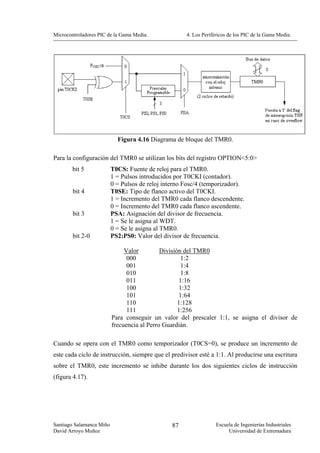 Microcontroladores PIC de la Gama Media.              4. Los Periféricos de los PIC de la Gama Media.




                            Figura 4.16 Diagrama de bloque del TMR0.

Para la configuración del TMR0 se utilizan los bits del registro OPTION<5:0>
        bit 5             T0CS: Fuente de reloj para el TMR0.
                          1 = Pulsos introducidos por T0CKI (contador).
                          0 = Pulsos de reloj interno Fosc/4 (temporizador).
        bit 4             T0SE: Tipo de flanco activo del T0CKI.
                          1 = Incremento del TMR0 cada flanco descendente.
                          0 = Incremento del TMR0 cada flanco ascendente.
        bit 3             PSA: Asignación del divisor de frecuencia.
                          1 = Se le asigna al WDT.
                          0 = Se le asigna al TMR0.
        bit 2-0           PS2:PS0: Valor del divisor de frecuencia.

                               Valor         División del TMR0
                                000                  1:2
                                001                  1:4
                                010                  1:8
                                011                 1:16
                                100                 1:32
                                101                 1:64
                                110                 1:128
                                111                 1:256
                          Para conseguir un valor del prescaler 1:1, se asigna el divisor de
                          frecuencia al Perro Guardián.

Cuando se opera con el TMR0 como temporizador (T0CS=0), se produce un incremento de
este cada ciclo de instrucción, siempre que el predivisor esté a 1:1. Al producirse una escritura
sobre el TMR0, este incremento se inhibe durante los dos siguientes ciclos de instrucción
(figura 4.17).




Santiago Salamanca Miño                          87                Escuela de Ingenierías Industriales
David Arroyo Muñoz                                                      Universidad de Extremadura
 