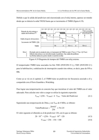 Microcontroladores PIC de la Gama Media.               4. Los Periféricos de los PIC de la Gama Media.



Debido a que la salida del predivisor está sincronizada con el reloj interno, aparece un retardo
desde que se detecta la señal T0CKI hasta que se incrementa el TMR0 (figura 4.19).




                 Figura 4.19 Diagrama de tiempos del TMR0 con reloj externo.

El temporizador TMR0 tiene asociados los bits T0IE (INTCON<5>) y T0IF (INTCON<2>)
para la habilitación y señalización de interrupción cuando éste rebose, es decir, pase de FFh a
00h.


Como ya se vio en el capítulo 2, el TMR0 tiene un predivisor de frecuencia asociado a él y
compartido con el Perro Guardián o Watchdog.


Para lograr una temporización en concreto hay que inicializar el valor del TMR0 con el valor
adecuado. Para calcular este valor a cargar se utiliza la siguiente expresión:
                          Ttemp = (256 – VTMR0) · 4 · TOSC · Valor del Predivisor                   (4.1)


Suponiendo una temporización de 20ms, y un TOSC de 4 MHz, se obtiene:
                                              20 • 10 3
                          ValorPredivisor =             ≈ 78.125                                    (4.2)
                                                256
El valor siguiente al obtenido es el de predivisor 128, con lo que se obtiene:
                          20 · 10-3 = (256 – VTMR0) · 10-6 · 128                                    (4.3)
                                 VTMR0 = 256 – 156 = 100                                            (4.4)




Santiago Salamanca Miño                          89                 Escuela de Ingenierías Industriales
David Arroyo Muñoz                                                       Universidad de Extremadura
 