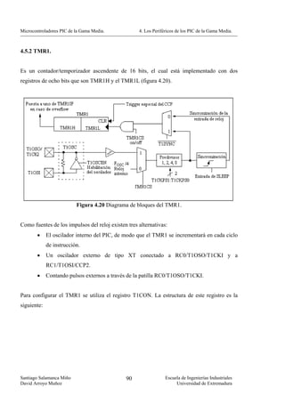 Microcontroladores PIC de la Gama Media.            4. Los Periféricos de los PIC de la Gama Media.



4.5.2 TMR1.


Es un contador/temporizador ascendente de 16 bits, el cual está implementado con dos
registros de ocho bits que son TMR1H y el TMR1L (figura 4.20).




                          Figura 4.20 Diagrama de bloques del TMR1.


Como fuentes de los impulsos del reloj existen tres alternativas:
        •    El oscilador interno del PIC, de modo que el TMR1 se incrementará en cada ciclo
             de instrucción.
        •    Un oscilador externo de tipo XT conectado a RC0/T1OSO/T1CKI y a
             RC1/T1OSI/CCP2.
        •    Contando pulsos externos a través de la patilla RC0/T1OSO/T1CKI.


Para configurar el TMR1 se utiliza el registro T1CON. La estructura de este registro es la
siguiente:




Santiago Salamanca Miño                       90                 Escuela de Ingenierías Industriales
David Arroyo Muñoz                                                    Universidad de Extremadura
 
