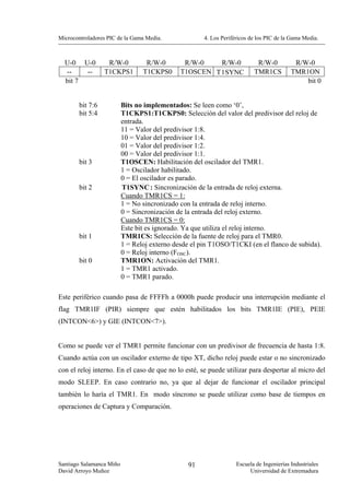 Microcontroladores PIC de la Gama Media.              4. Los Periféricos de los PIC de la Gama Media.



  U-0 U-0          R/W-0          R/W-0        R/W-0    R/W-0              R/W-0           R/W-0
  --    --        T1CKPS1        T1CKPS0      T1OSCEN T 1SYNC             TMR1CS          TMR1ON
  bit 7                                                                                       bit 0


        bit 7:6           Bits no implementados: Se leen como ‘0’,
        bit 5:4           T1CKPS1:T1CKPS0: Selección del valor del predivisor del reloj de
                          entrada.
                          11 = Valor del predivisor 1:8.
                          10 = Valor del predivisor 1:4.
                          01 = Valor del predivisor 1:2.
                          00 = Valor del predivisor 1:1.
        bit 3             T1OSCEN: Habilitación del oscilador del TMR1.
                          1 = Oscilador habilitado.
                          0 = El oscilador es parado.
        bit 2             T1SYNC : Sincronización de la entrada de reloj externa.
                          Cuando TMR1CS = 1:
                          1 = No sincronizado con la entrada de reloj interno.
                          0 = Sincronización de la entrada del reloj externo.
                          Cuando TMR1CS = 0:
                          Este bit es ignorado. Ya que utiliza el reloj interno.
        bit 1             TMR1CS: Selección de la fuente de reloj para el TMR0.
                          1 = Reloj externo desde el pin T1OSO/T1CKI (en el flanco de subida).
                          0 = Reloj interno (FOSC).
        bit 0             TMR1ON: Activación del TMR1.
                          1 = TMR1 activado.
                          0 = TMR1 parado.

Este periférico cuando pasa de FFFFh a 0000h puede producir una interrupción mediante el
flag TMR1IF (PIR) siempre que estén habilitados los bits TMR1IE (PIE), PEIE
(INTCON<6>) y GIE (INTCON<7>).


Como se puede ver el TMR1 permite funcionar con un predivisor de frecuencia de hasta 1:8.
Cuando actúa con un oscilador externo de tipo XT, dicho reloj puede estar o no sincronizado
con el reloj interno. En el caso de que no lo esté, se puede utilizar para despertar al micro del
modo SLEEP. En caso contrario no, ya que al dejar de funcionar el oscilador principal
también lo haría el TMR1. En modo síncrono se puede utilizar como base de tiempos en
operaciones de Captura y Comparación.




Santiago Salamanca Miño                         91                 Escuela de Ingenierías Industriales
David Arroyo Muñoz                                                      Universidad de Extremadura
 