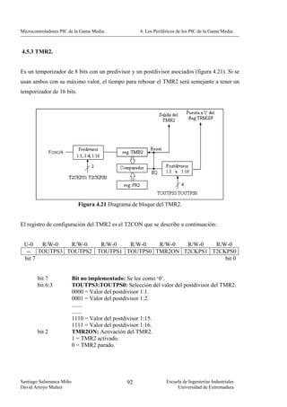 Microcontroladores PIC de la Gama Media.           4. Los Periféricos de los PIC de la Gama Media.



4.5.3 TMR2.


Es un temporizador de 8 bits con un predivisor y un postdivisor asociados (figura 4.21). Si se
usan ambos con su máximo valor, el tiempo para rebosar el TMR2 será semejante a tener un
temporizador de 16 bits.




                            Figura 4.21 Diagrama de bloque del TMR2.


El registro de configuración del TMR2 es el T2CON que se describe a continuación:


 U-0   R/W-0  R/W-0   R/W-0   R/W-0   R/W-0  R/W-0   R/W-0
  -- TOUTPS3 TOUTPS2 TOUTPS1 TOUTPS0 TMR2ON T2CKPS1 T2CKPS0
 bit 7                                                  bit 0


        bit 7             Bit no implementado: Se lee como ‘0’.
        bit 6:3           TOUTPS3:TOUTPS0: Selección del valor del postdivisor del TMR2.
                          0000 = Valor del postdivisor 1:1.
                          0001 = Valor del postdivisor 1:2.
                          .......
                          .......
                          1110 = Valor del postdivisor 1:15.
                          1111 = Valor del postdivisor 1:16.
        bit 2             TMR2ON: Activación del TMR2.
                          1 = TMR2 activado.
                          0 = TMR2 parado.




Santiago Salamanca Miño                       92                Escuela de Ingenierías Industriales
David Arroyo Muñoz                                                   Universidad de Extremadura
 