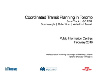 Coordinated Transit Planning in Toronto
Public Information Centres
February 2016
Transportation Planning Section | City Planning Division
Toronto Transit Commission
SmartTrack | GO RER
Scarborough | Relief Line | Waterfront Transit
 