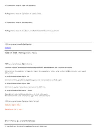 PIC Programlama Hocası ile Power LED aydınlatma.




PIC Programlama Hocası ile Cep telefonu ile uzaktan kontrol.




PIC Programlama Hocası ile Skorboard yapımı




PIC Programlama Hocası ile Nem, Basınç ve Isı Kontrol sistemleri tasarım ve uygulamaları




 



PIC Programlama Hocası İle İlgili Paketler

Elektronik



0 212 236 22 18 - PIC Programlama Hocası




PIC Programlama Hocası - Eğitmenlerimiz

Elektronik, Bilgisayar Mühendisi/Öğretmeni olan eğitmenlerimiz, alanlarında uzun yıllar çalışmış ve tecrübelidir.


Eğitmenlerimiz; alanında birikim ve bilgisi olan, bilgisini öğrenciye aktarma yetisine sahip, kendisini ve öğrenciyi motive eden, başarılı
eğitmenlerdir.

PIC Programlama Hocası - Eğitim Yeri

Eğitimlerimiz; klimalı, projektörlü, güçlü bilgisayarlı ve hızlı internet bağlantılı sınıflarda yapılır.

PIC Programlama Hocası - Eğitim Şekli

Eğitimlerimizi, grup'lara katılarak veya özel ders olarak alabilirsiniz.

PIC Programlama Hocası - Eğitim Zamanı

Grup eğitimlerimizde; haftalık olarak belirlenen sürelerde eğitim yapılır.
Özel eğitimlerimizde; kendi zamanlarınıza uygun olarak eğitim alabilirsiniz.



PIC Programlama Hocası - Planlanan Eğitim Tarihleri

Hafta İçi : 12 01 2012


Hafta Sonu : 31 12 2011




Önkayıt Formu - pıc programlama hocası


En kısa sürede size dönmemiz için, aşağıdaki formumuzu doldurunuz.
 