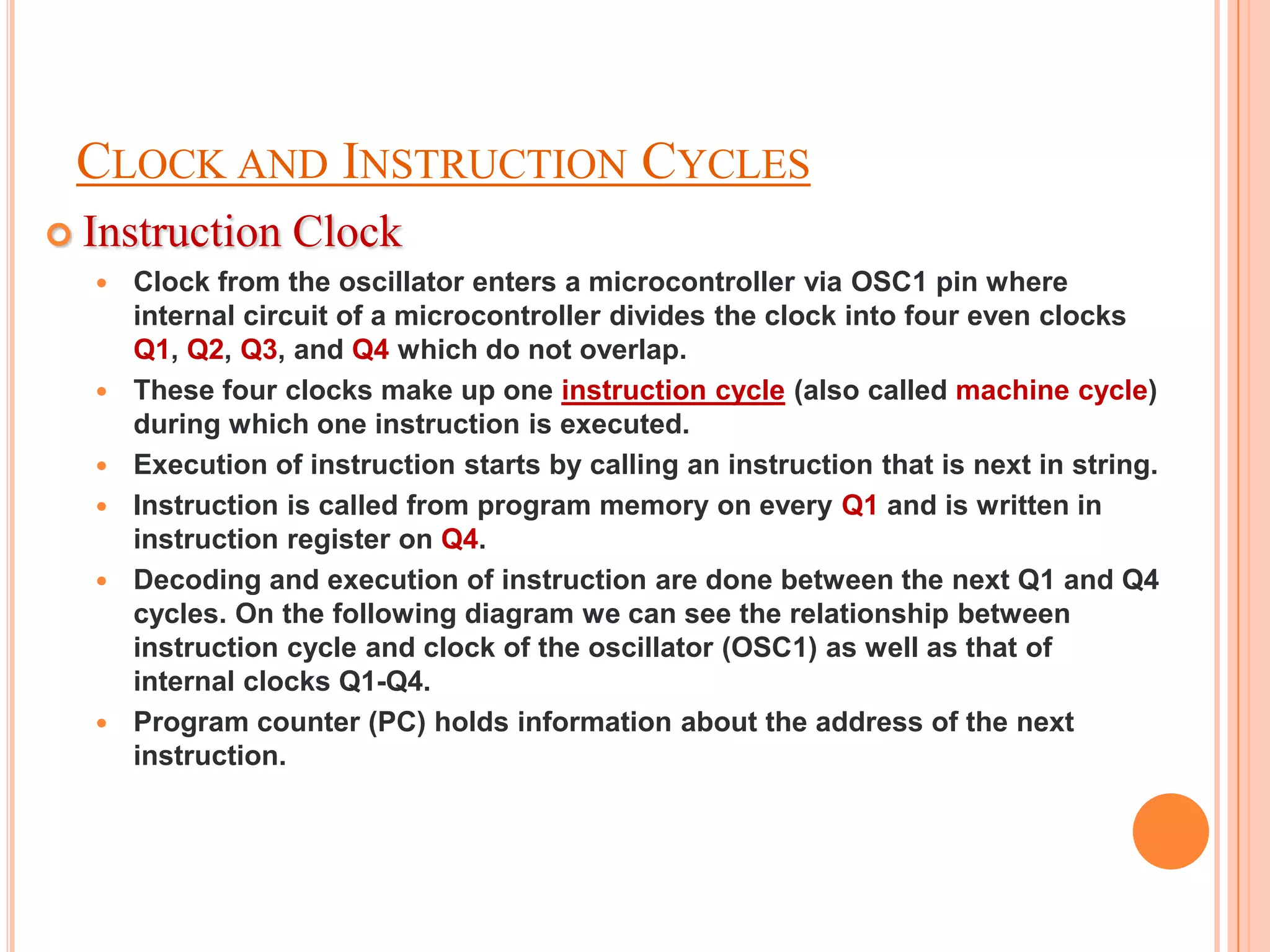 CLOCK AND INSTRUCTION CYCLES
 Instruction     Clock
     Clock from the oscillator enters a microcontroller via OSC1 pin where
      internal circuit of a microcontroller divides the clock into four even clocks
      Q1, Q2, Q3, and Q4 which do not overlap.
     These four clocks make up one instruction cycle (also called machine cycle)
      during which one instruction is executed.
     Execution of instruction starts by calling an instruction that is next in string.
     Instruction is called from program memory on every Q1 and is written in
      instruction register on Q4.
     Decoding and execution of instruction are done between the next Q1 and Q4
      cycles. On the following diagram we can see the relationship between
      instruction cycle and clock of the oscillator (OSC1) as well as that of
      internal clocks Q1-Q4.
     Program counter (PC) holds information about the address of the next
      instruction.
 