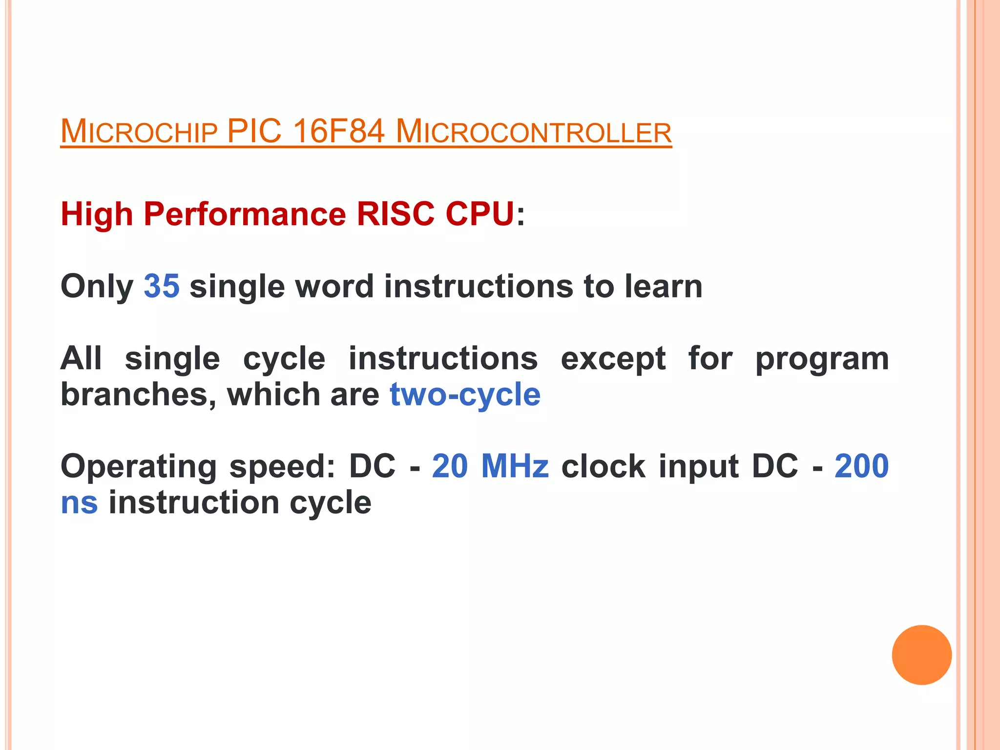 MICROCHIP PIC 16F84 MICROCONTROLLER

High Performance RISC CPU:

Only 35 single word instructions to learn

All single cycle instructions except for program
branches, which are two-cycle

Operating speed: DC - 20 MHz clock input DC - 200
ns instruction cycle
 