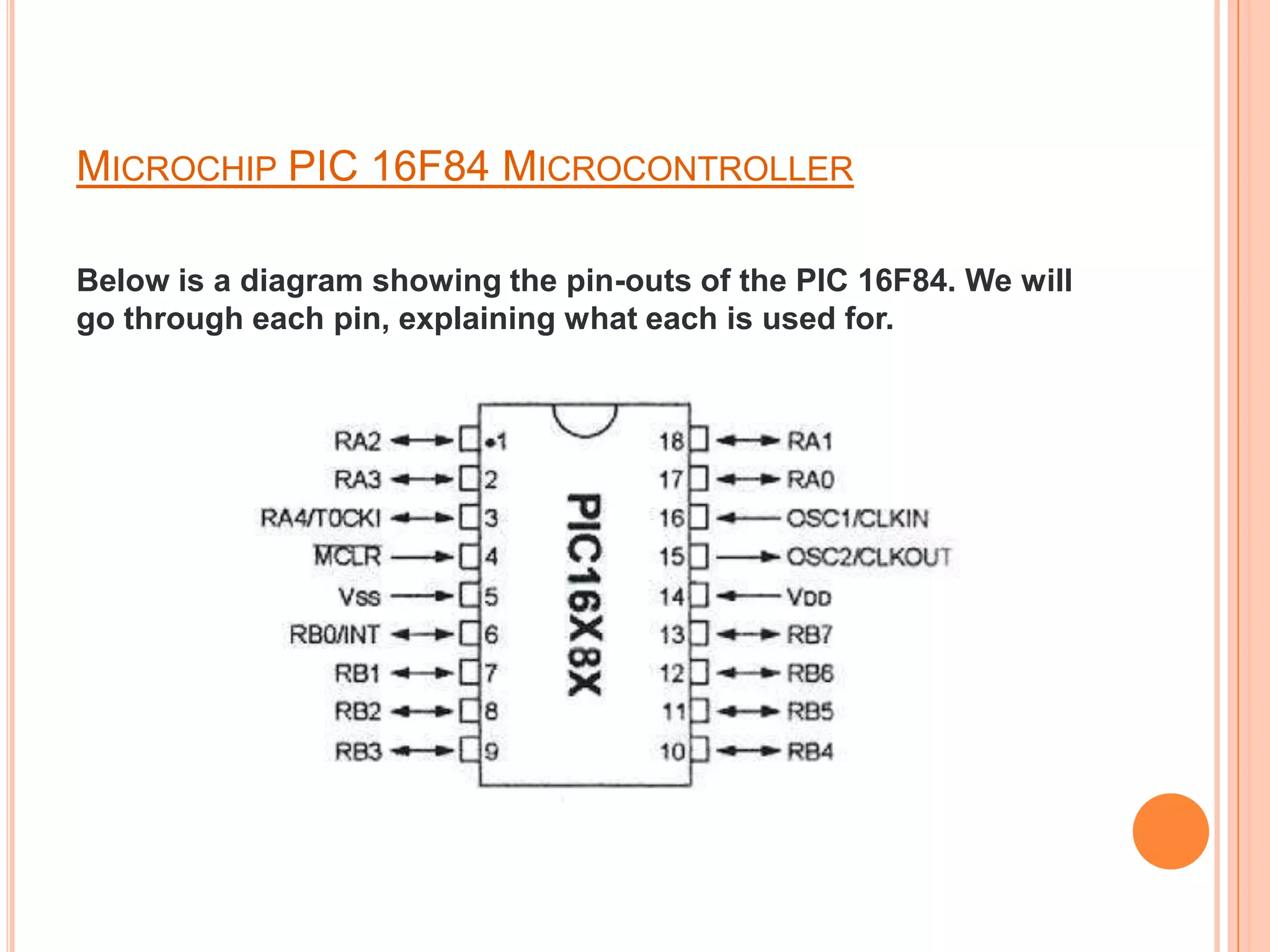 MICROCHIP PIC 16F84 MICROCONTROLLER

Below is a diagram showing the pin-outs of the PIC 16F84. We will
go through each pin, explaining what each is used for.
 