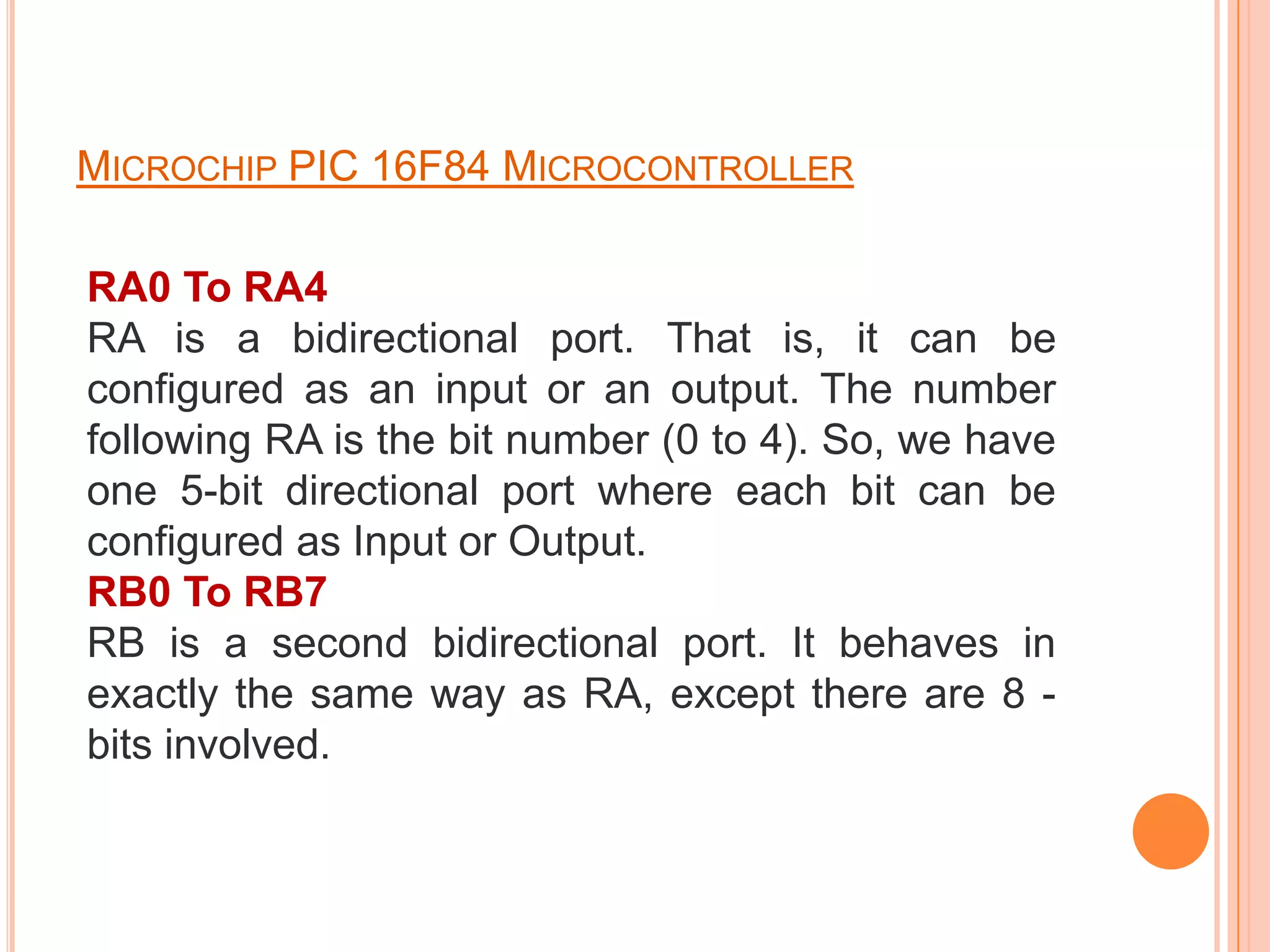 MICROCHIP PIC 16F84 MICROCONTROLLER

RA0 To RA4
RA is a bidirectional port. That is, it can be
configured as an input or an output. The number
following RA is the bit number (0 to 4). So, we have
one 5-bit directional port where each bit can be
configured as Input or Output.
RB0 To RB7
RB is a second bidirectional port. It behaves in
exactly the same way as RA, except there are 8 -
bits involved.
 