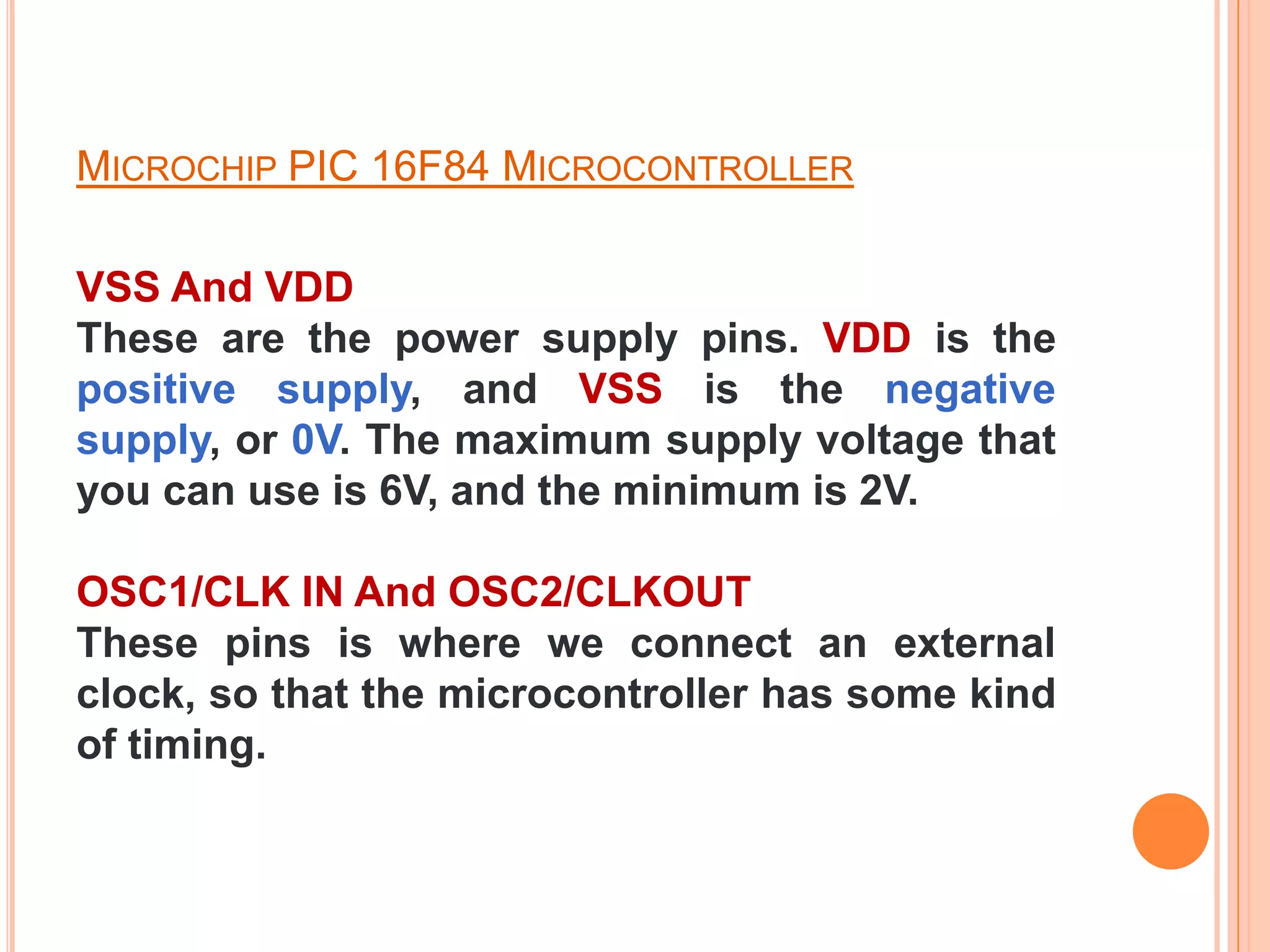 MICROCHIP PIC 16F84 MICROCONTROLLER

VSS And VDD
These are the power supply pins. VDD is the
positive supply, and VSS is the negative
supply, or 0V. The maximum supply voltage that
you can use is 6V, and the minimum is 2V.

OSC1/CLK IN And OSC2/CLKOUT
These pins is where we connect an external
clock, so that the microcontroller has some kind
of timing.
 