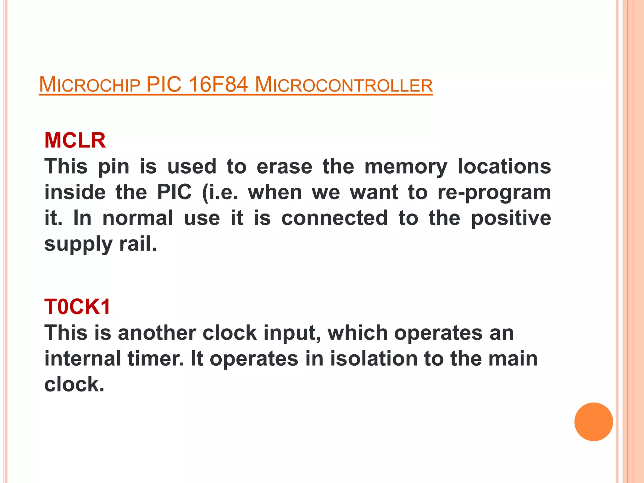 MICROCHIP PIC 16F84 MICROCONTROLLER

MCLR
This pin is used to erase the memory locations
inside the PIC (i.e. when we want to re-program
it. In normal use it is connected to the positive
supply rail.

T0CK1
This is another clock input, which operates an
internal timer. It operates in isolation to the main
clock.
 
