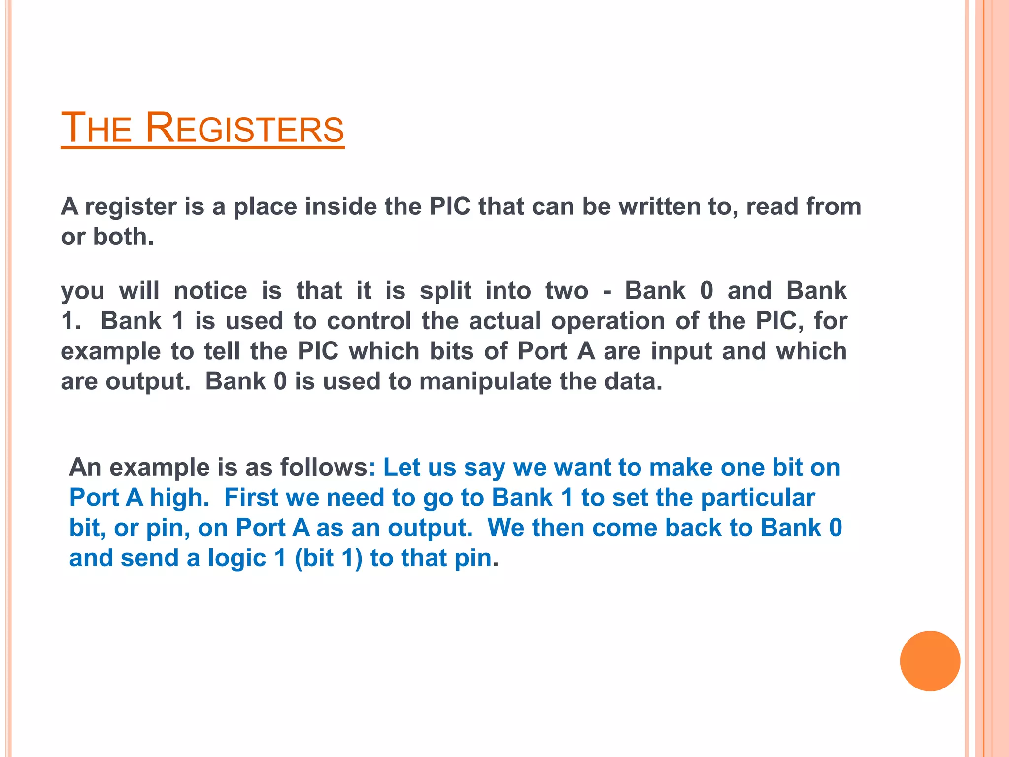THE REGISTERS
A register is a place inside the PIC that can be written to, read from
or both.

you will notice is that it is split into two - Bank 0 and Bank
1. Bank 1 is used to control the actual operation of the PIC, for
example to tell the PIC which bits of Port A are input and which
are output. Bank 0 is used to manipulate the data.


An example is as follows: Let us say we want to make one bit on
Port A high. First we need to go to Bank 1 to set the particular
bit, or pin, on Port A as an output. We then come back to Bank 0
and send a logic 1 (bit 1) to that pin.
 