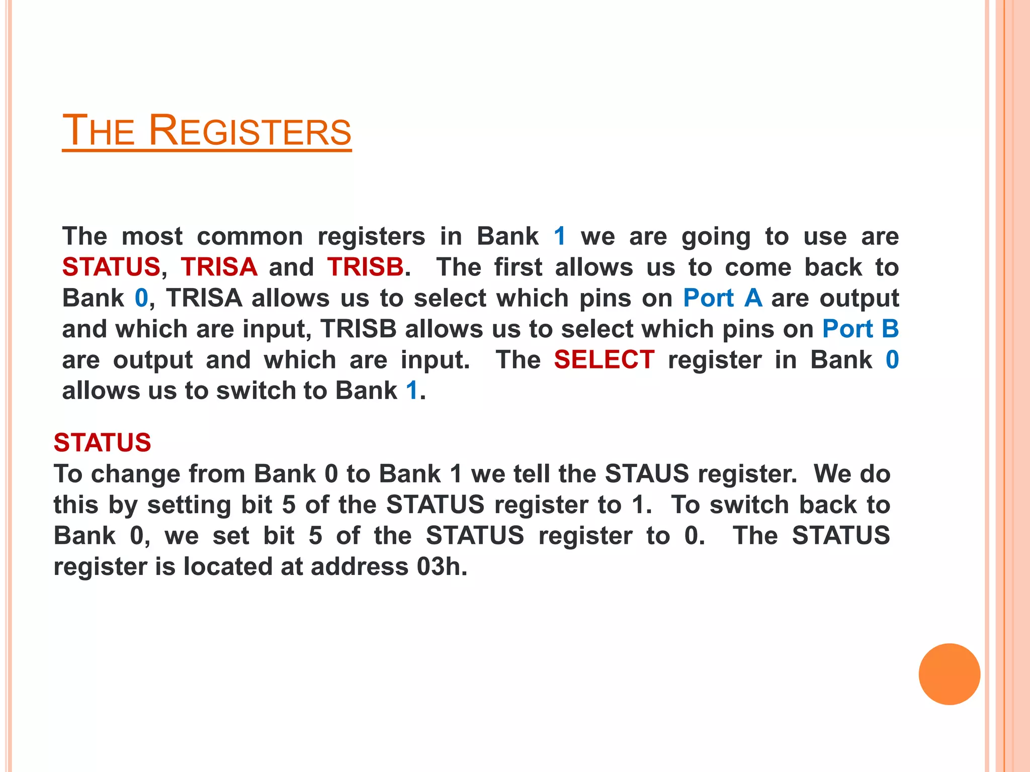 THE REGISTERS

The most common registers in Bank 1 we are going to use are
STATUS, TRISA and TRISB. The first allows us to come back to
Bank 0, TRISA allows us to select which pins on Port A are output
and which are input, TRISB allows us to select which pins on Port B
are output and which are input. The SELECT register in Bank 0
allows us to switch to Bank 1.

STATUS
To change from Bank 0 to Bank 1 we tell the STAUS register. We do
this by setting bit 5 of the STATUS register to 1. To switch back to
Bank 0, we set bit 5 of the STATUS register to 0. The STATUS
register is located at address 03h.
 