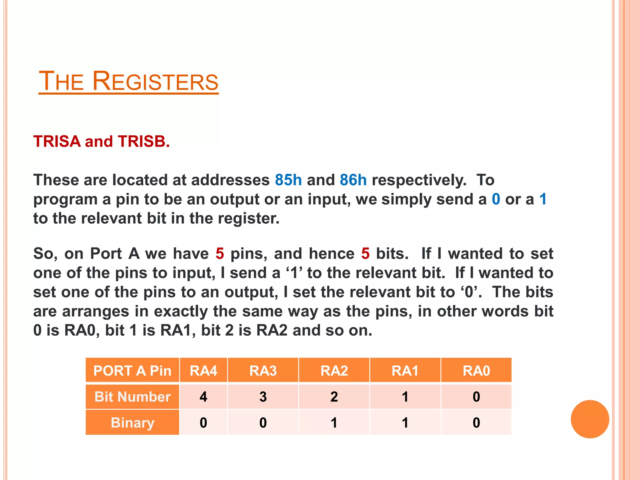 THE REGISTERS

TRISA and TRISB.

These are located at addresses 85h and 86h respectively. To
program a pin to be an output or an input, we simply send a 0 or a 1
to the relevant bit in the register.

So, on Port A we have 5 pins, and hence 5 bits. If I wanted to set
one of the pins to input, I send a ‘1’ to the relevant bit. If I wanted to
set one of the pins to an output, I set the relevant bit to ‘0’. The bits
are arranges in exactly the same way as the pins, in other words bit
0 is RA0, bit 1 is RA1, bit 2 is RA2 and so on.

        PORT A Pin    RA4     RA3       RA2       RA1        RA0
        Bit Number     4        3         2         1         0
           Binary      0        0         1         1         0
 