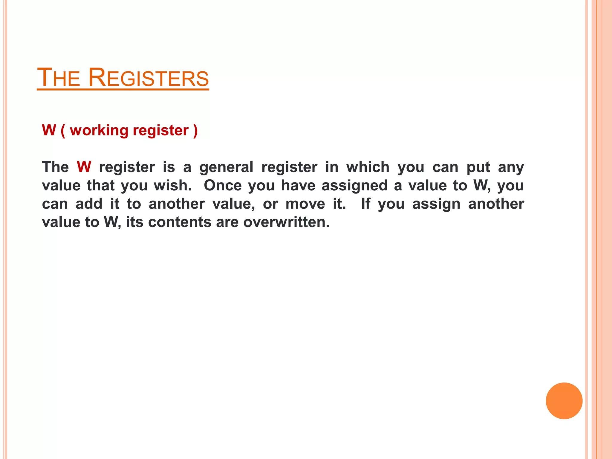 THE REGISTERS
W ( working register )

The W register is a general register in which you can put any
value that you wish. Once you have assigned a value to W, you
can add it to another value, or move it. If you assign another
value to W, its contents are overwritten.
 