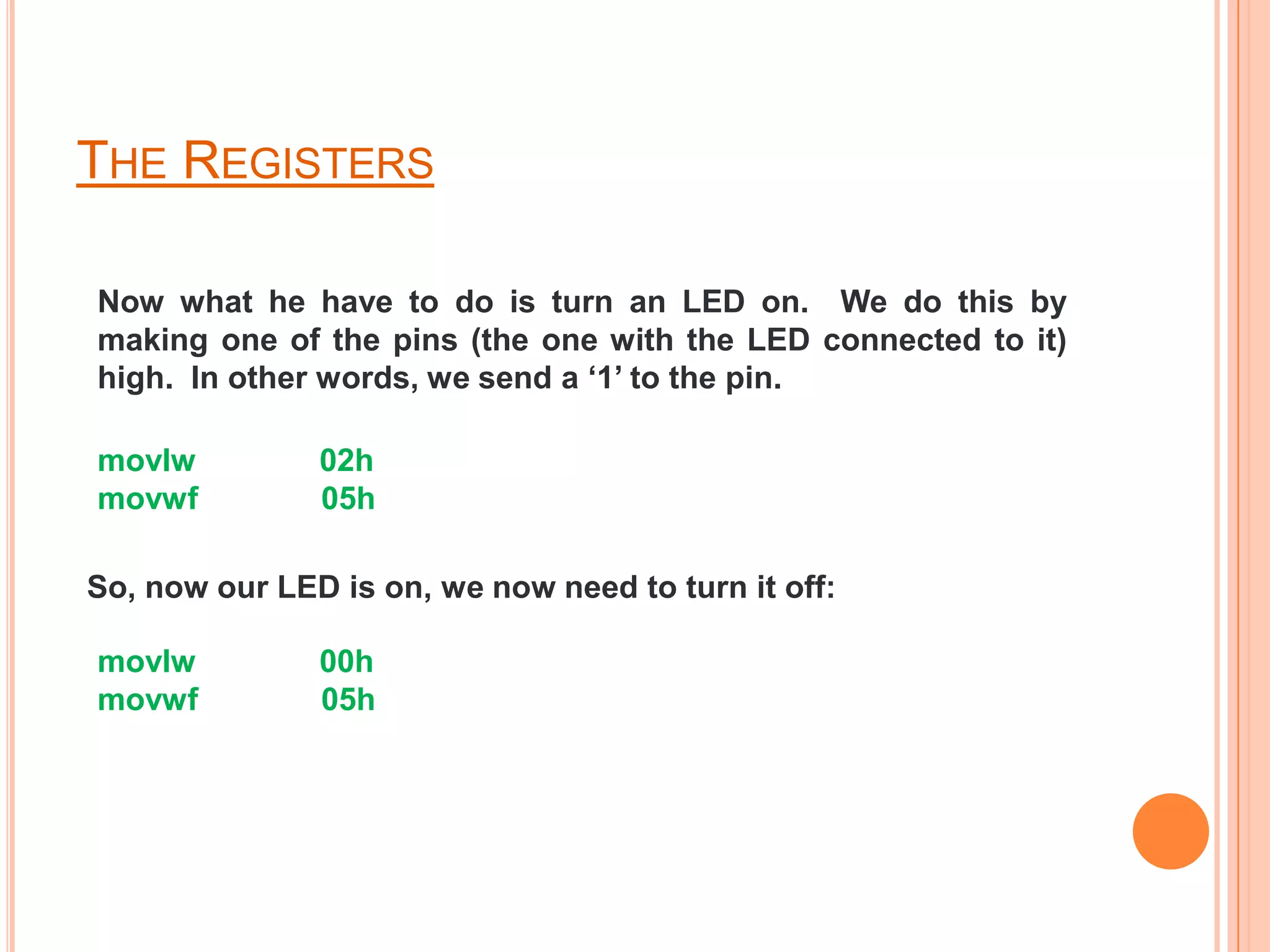 THE REGISTERS

Now what he have to do is turn an LED on. We do this by
making one of the pins (the one with the LED connected to it)
high. In other words, we send a ‘1’ to the pin.

movlw          02h
movwf          05h

So, now our LED is on, we now need to turn it off:

movlw          00h
movwf          05h
 