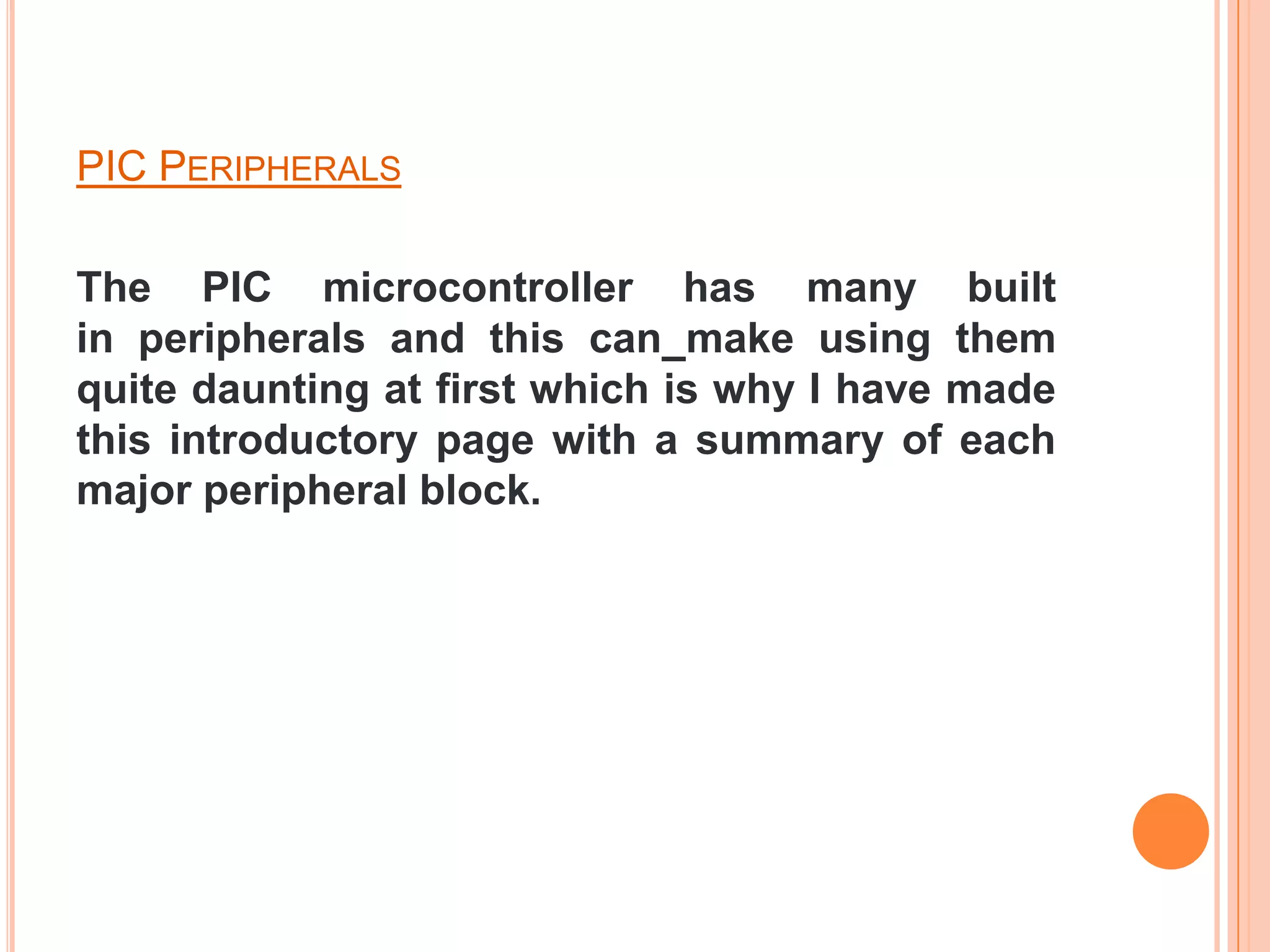 PIC PERIPHERALS

The PIC microcontroller has many built
in peripherals and this can make using them
quite daunting at first which is why I have made
this introductory page with a summary of each
major peripheral block.
 