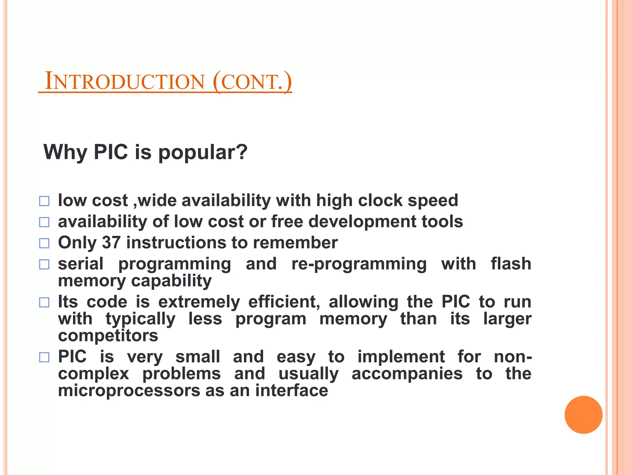 INTRODUCTION (CONT.)

Why PIC is popular?

   low cost ,wide availability with high clock speed
   availability of low cost or free development tools
   Only 37 instructions to remember
   serial programming and re-programming with flash
    memory capability
   Its code is extremely efficient, allowing the PIC to run
    with typically less program memory than its larger
    competitors
   PIC is very small and easy to implement for non-
    complex problems and usually accompanies to the
    microprocessors as an interface
 