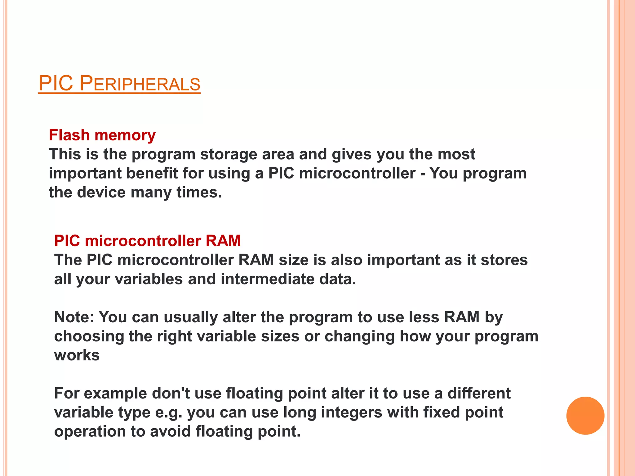 PIC PERIPHERALS

Flash memory
This is the program storage area and gives you the most
important benefit for using a PIC microcontroller - You program
the device many times.


 PIC microcontroller RAM
 The PIC microcontroller RAM size is also important as it stores
 all your variables and intermediate data.

 Note: You can usually alter the program to use less RAM by
 choosing the right variable sizes or changing how your program
 works

 For example don't use floating point alter it to use a different
 variable type e.g. you can use long integers with fixed point
 operation to avoid floating point.
 