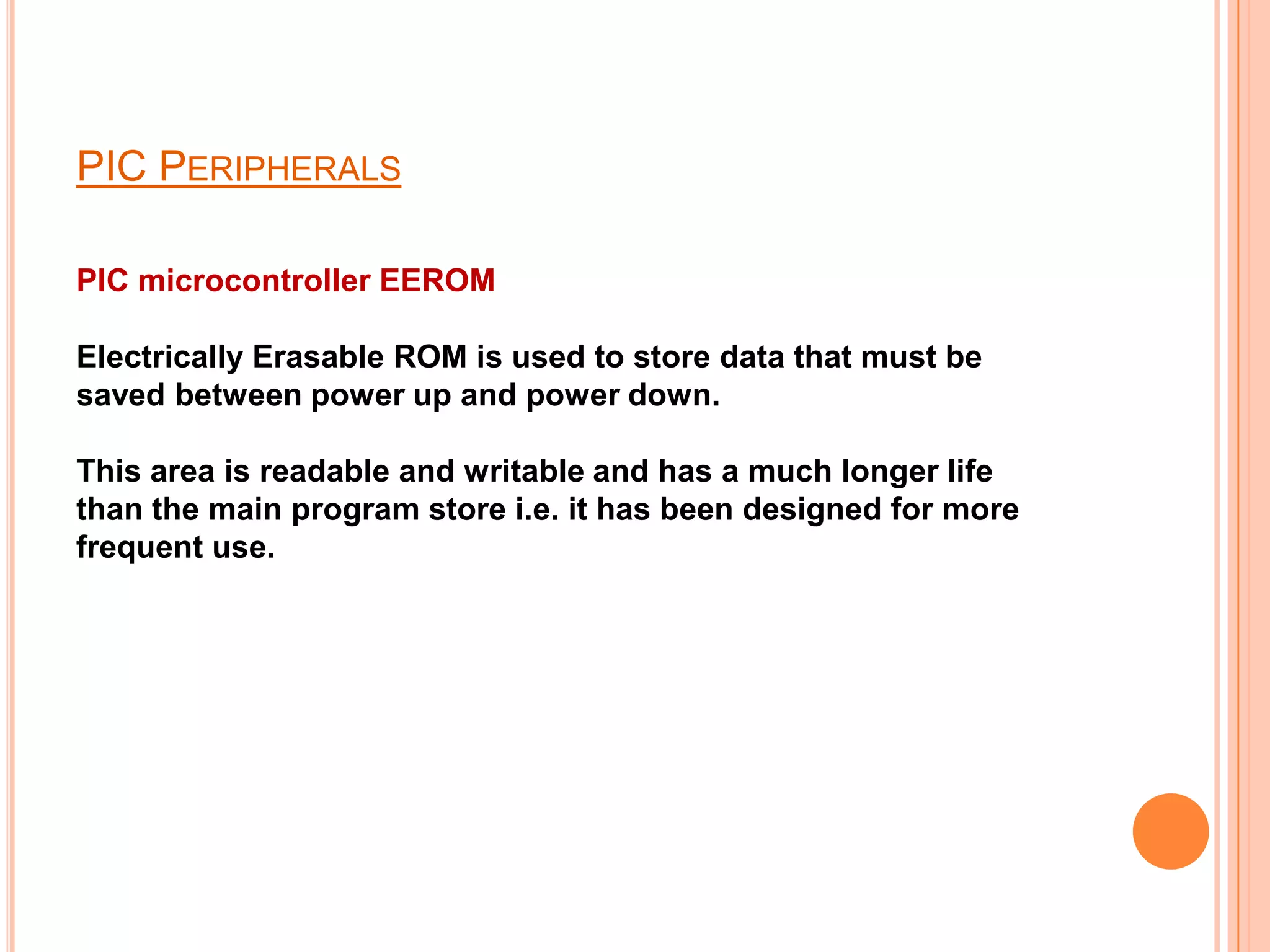 PIC PERIPHERALS

PIC microcontroller EEROM

Electrically Erasable ROM is used to store data that must be
saved between power up and power down.

This area is readable and writable and has a much longer life
than the main program store i.e. it has been designed for more
frequent use.
 