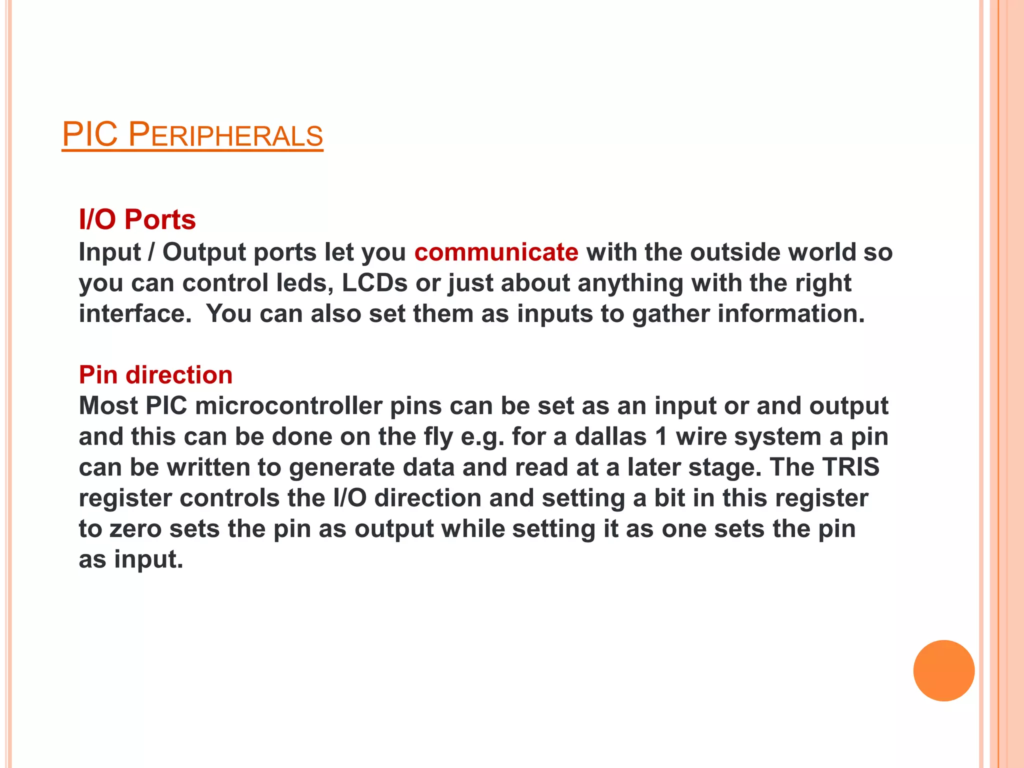 PIC PERIPHERALS

I/O Ports
Input / Output ports let you communicate with the outside world so
you can control leds, LCDs or just about anything with the right
interface. You can also set them as inputs to gather information.

Pin direction
Most PIC microcontroller pins can be set as an input or and output
and this can be done on the fly e.g. for a dallas 1 wire system a pin
can be written to generate data and read at a later stage. The TRIS
register controls the I/O direction and setting a bit in this register
to zero sets the pin as output while setting it as one sets the pin
as input.
 