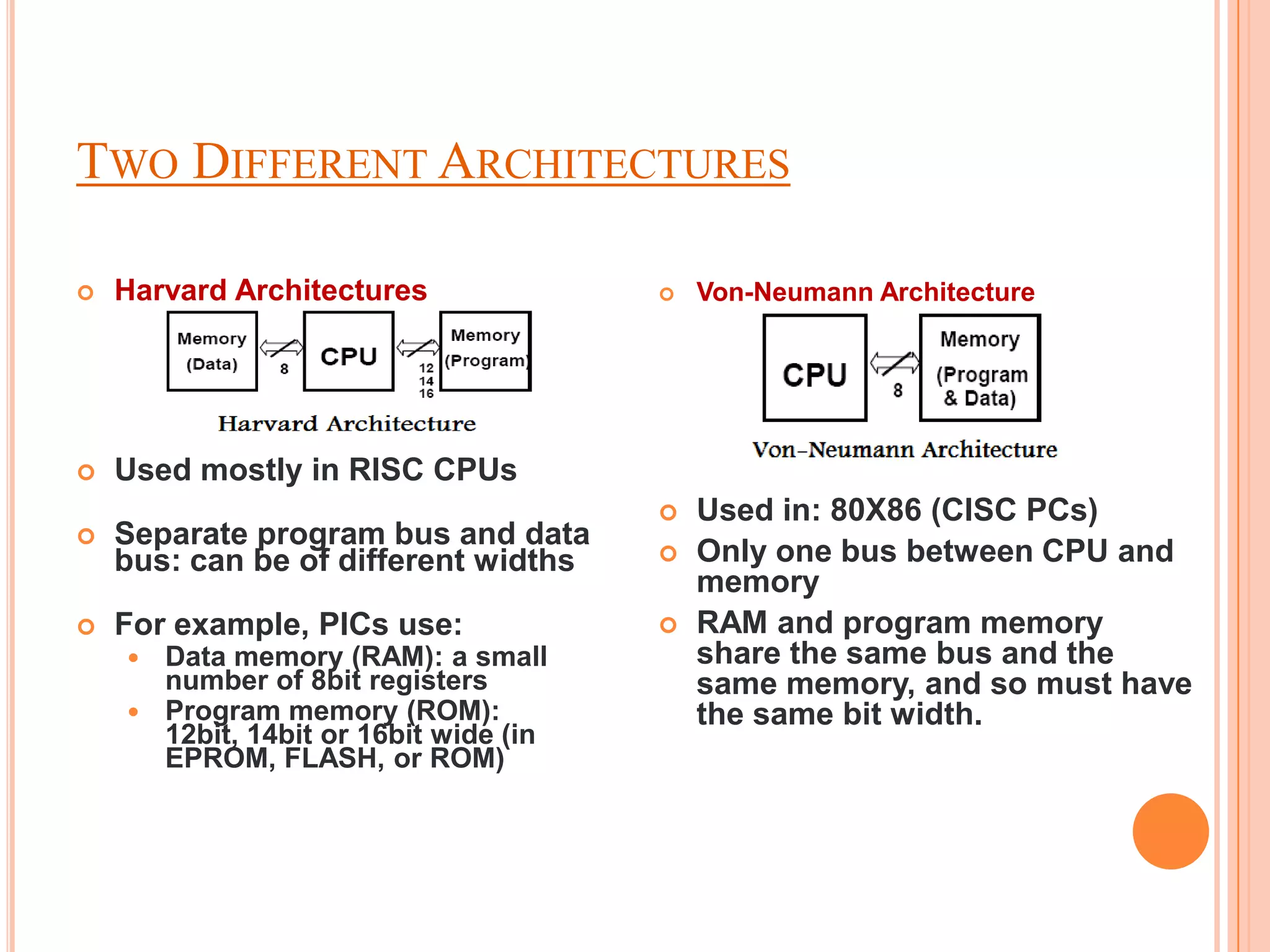 TWO DIFFERENT ARCHITECTURES

   Harvard Architectures                 Von-Neumann Architecture




   Used mostly in RISC CPUs
                                          Used in: 80X86 (CISC PCs)
   Separate program bus and data
    bus: can be of different widths       Only one bus between CPU and
                                           memory
   For example, PICs use:                RAM and program memory
     Data memory (RAM): a small           share the same bus and the
      number of 8bit registers             same memory, and so must have
     Program memory (ROM):                the same bit width.
      12bit, 14bit or 16bit wide (in
      EPROM, FLASH, or ROM)
 