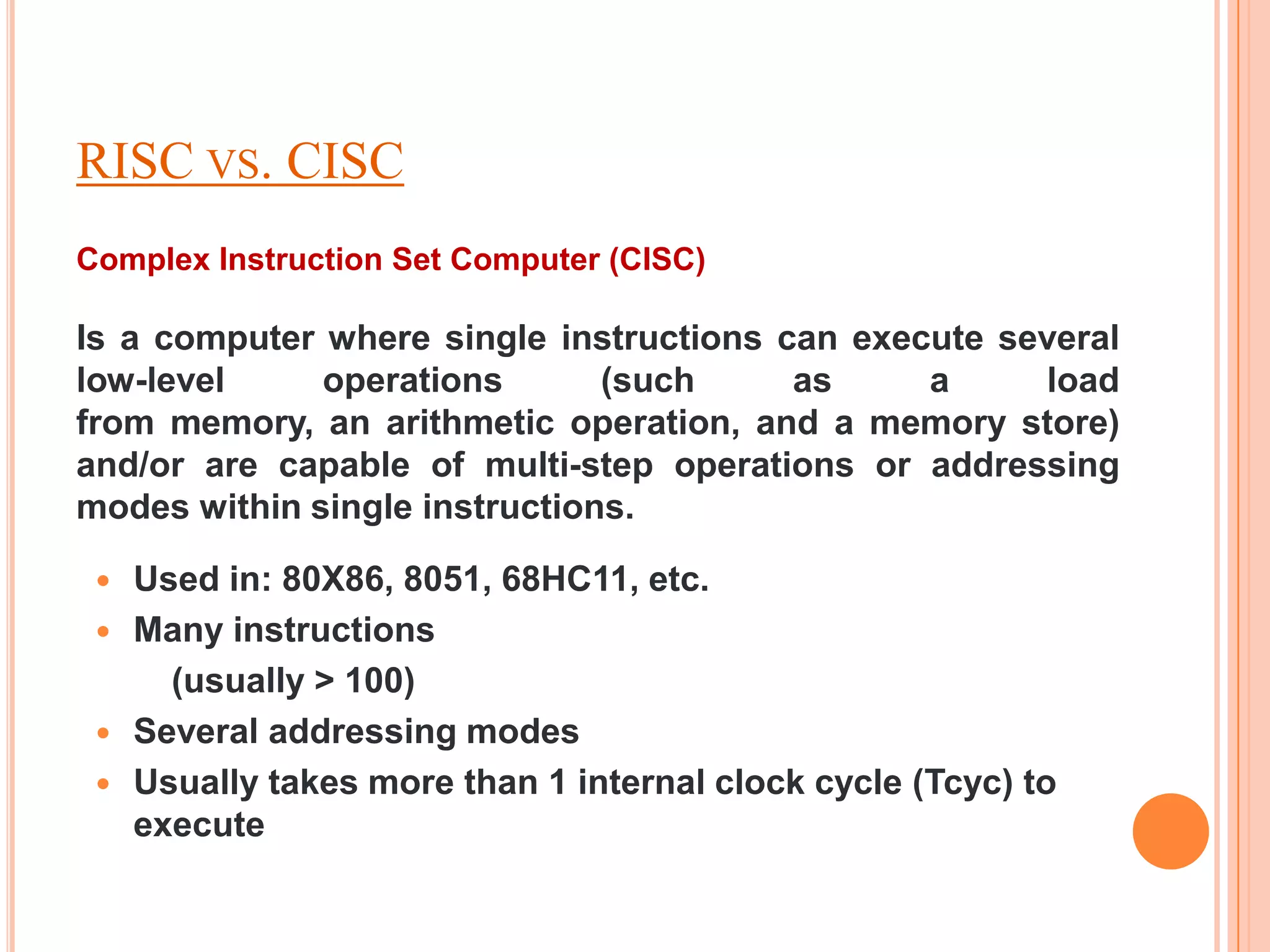 RISC VS. CISC
Complex Instruction Set Computer (CISC)

Is a computer where single instructions can execute several
low-level     operations       (such     as     a     load
from memory, an arithmetic operation, and a memory store)
and/or are capable of multi-step operations or addressing
modes within single instructions.

    Used in: 80X86, 8051, 68HC11, etc.
    Many instructions
       (usually > 100)
    Several addressing modes
    Usually takes more than 1 internal clock cycle (Tcyc) to
     execute
 