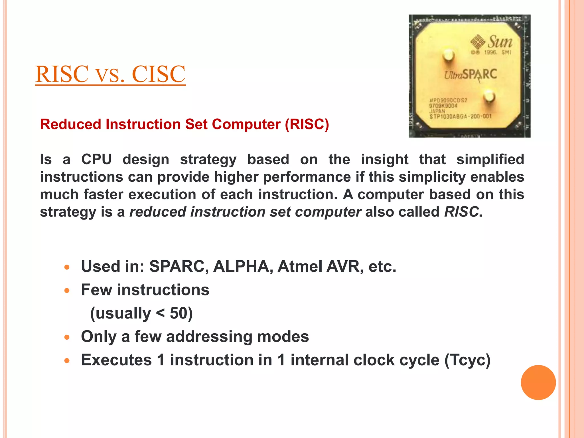 RISC VS. CISC
Reduced Instruction Set Computer (RISC)

Is a CPU design strategy based on the insight that simplified
instructions can provide higher performance if this simplicity enables
much faster execution of each instruction. A computer based on this
strategy is a reduced instruction set computer also called RISC.


      Used in: SPARC, ALPHA, Atmel AVR, etc.
      Few instructions
        (usually < 50)
      Only a few addressing modes
      Executes 1 instruction in 1 internal clock cycle (Tcyc)
 