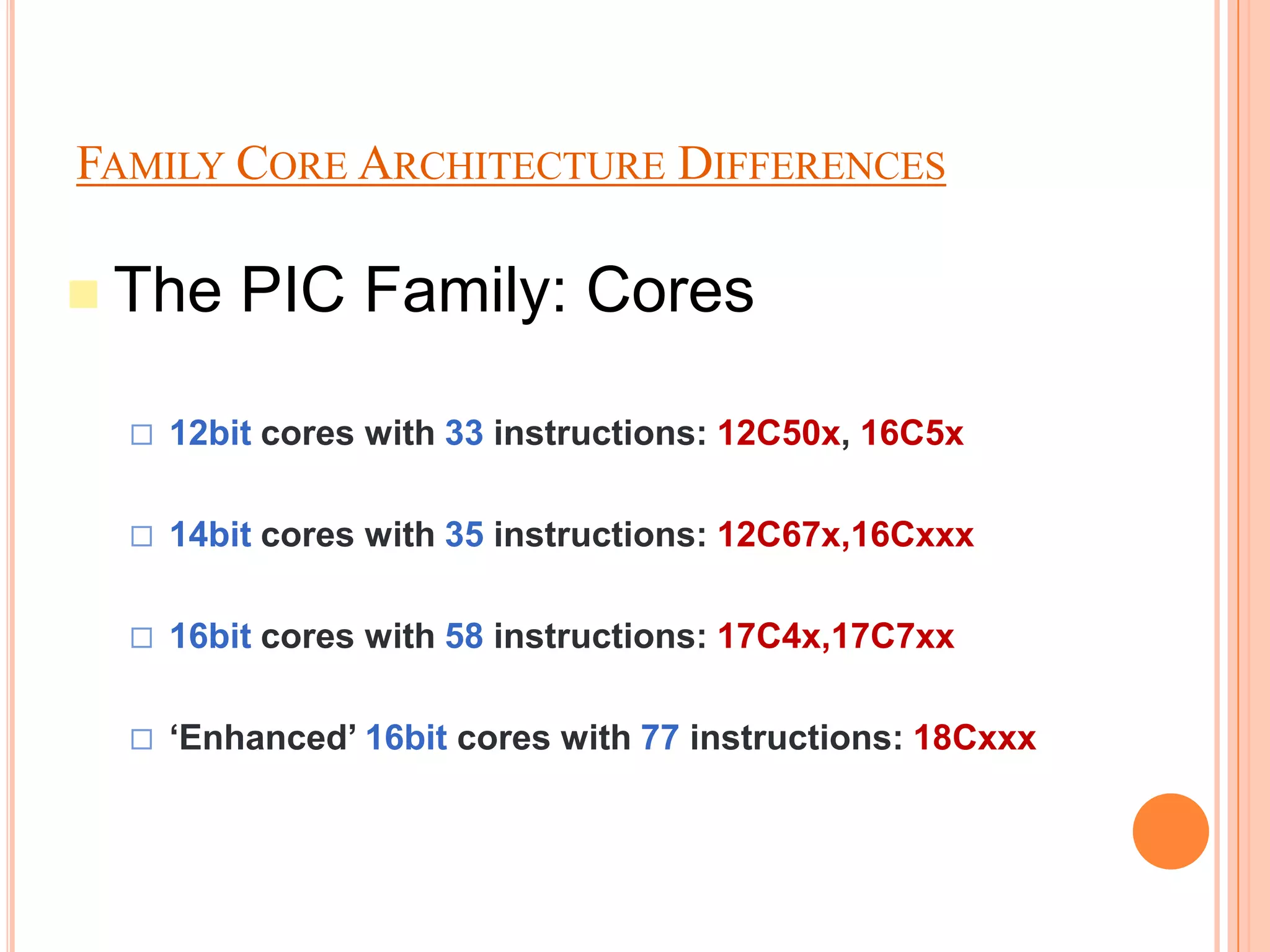 FAMILY CORE ARCHITECTURE DIFFERENCES

 The     PIC Family: Cores

     12bit cores with 33 instructions: 12C50x, 16C5x

     14bit cores with 35 instructions: 12C67x,16Cxxx

     16bit cores with 58 instructions: 17C4x,17C7xx

     ‘Enhanced’ 16bit cores with 77 instructions: 18Cxxx
 