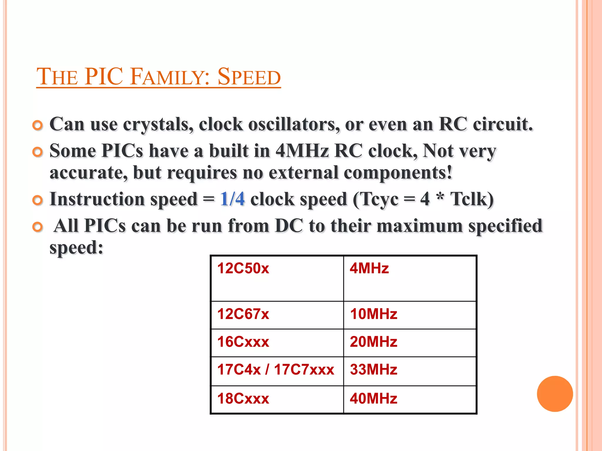 THE PIC FAMILY: SPEED
 Can use crystals, clock oscillators, or even an RC circuit.
 Some PICs have a built in 4MHz RC clock, Not very
  accurate, but requires no external components!
 Instruction speed = 1/4 clock speed (Tcyc = 4 * Tclk)
 All PICs can be run from DC to their maximum specified
  speed:
                      12C50x            4MHz


                      12C67x            10MHz
                      16Cxxx            20MHz
                      17C4x / 17C7xxx   33MHz
                      18Cxxx            40MHz
 