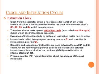 CLOCK AND INSTRUCTION CYCLES
 Instruction     Clock
     Clock from the oscillator enters a microcontroller via OSC1 pin where
      internal circuit of a microcontroller divides the clock into four even clocks
      Q1, Q2, Q3, and Q4 which do not overlap.
     These four clocks make up one instruction cycle (also called machine cycle)
      during which one instruction is executed.
     Execution of instruction starts by calling an instruction that is next in string.
     Instruction is called from program memory on every Q1 and is written in
      instruction register on Q4.
     Decoding and execution of instruction are done between the next Q1 and Q4
      cycles. On the following diagram we can see the relationship between
      instruction cycle and clock of the oscillator (OSC1) as well as that of
      internal clocks Q1-Q4.
     Program counter (PC) holds information about the address of the next
      instruction.
 