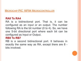 MICROCHIP PIC 16F84 MICROCONTROLLER

RA0 To RA4
RA is a bidirectional port. That is, it can be
configured as an input or an output. The number
following RA is the bit number (0 to 4). So, we have
one 5-bit directional port where each bit can be
configured as Input or Output.
RB0 To RB7
RB is a second bidirectional port. It behaves in
exactly the same way as RA, except there are 8 -
bits involved.
 