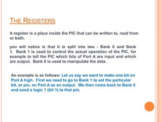 THE REGISTERS
A register is a place inside the PIC that can be written to, read from
or both.

you will notice is that it is split into two - Bank 0 and Bank
1. Bank 1 is used to control the actual operation of the PIC, for
example to tell the PIC which bits of Port A are input and which
are output. Bank 0 is used to manipulate the data.


An example is as follows: Let us say we want to make one bit on
Port A high. First we need to go to Bank 1 to set the particular
bit, or pin, on Port A as an output. We then come back to Bank 0
and send a logic 1 (bit 1) to that pin.
 