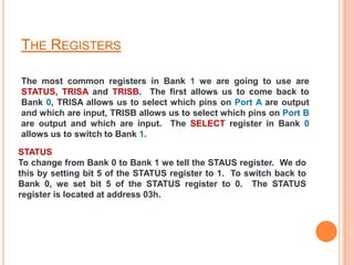 THE REGISTERS

The most common registers in Bank 1 we are going to use are
STATUS, TRISA and TRISB. The first allows us to come back to
Bank 0, TRISA allows us to select which pins on Port A are output
and which are input, TRISB allows us to select which pins on Port B
are output and which are input. The SELECT register in Bank 0
allows us to switch to Bank 1.

STATUS
To change from Bank 0 to Bank 1 we tell the STAUS register. We do
this by setting bit 5 of the STATUS register to 1. To switch back to
Bank 0, we set bit 5 of the STATUS register to 0. The STATUS
register is located at address 03h.
 