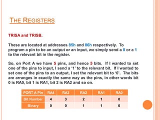THE REGISTERS

TRISA and TRISB.

These are located at addresses 85h and 86h respectively. To
program a pin to be an output or an input, we simply send a 0 or a 1
to the relevant bit in the register.

So, on Port A we have 5 pins, and hence 5 bits. If I wanted to set
one of the pins to input, I send a ‘1’ to the relevant bit. If I wanted to
set one of the pins to an output, I set the relevant bit to ‘0’. The bits
are arranges in exactly the same way as the pins, in other words bit
0 is RA0, bit 1 is RA1, bit 2 is RA2 and so on.

        PORT A Pin    RA4     RA3       RA2       RA1        RA0
        Bit Number     4        3         2         1         0
           Binary      0        0         1         1         0
 