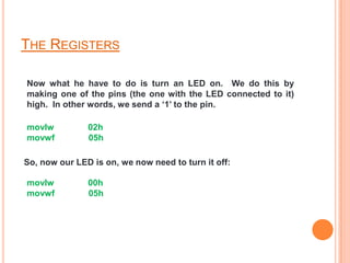 THE REGISTERS

Now what he have to do is turn an LED on. We do this by
making one of the pins (the one with the LED connected to it)
high. In other words, we send a ‘1’ to the pin.

movlw          02h
movwf          05h

So, now our LED is on, we now need to turn it off:

movlw          00h
movwf          05h
 