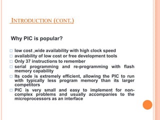 INTRODUCTION (CONT.)

Why PIC is popular?

   low cost ,wide availability with high clock speed
   availability of low cost or free development tools
   Only 37 instructions to remember
   serial programming and re-programming with flash
    memory capability
   Its code is extremely efficient, allowing the PIC to run
    with typically less program memory than its larger
    competitors
   PIC is very small and easy to implement for non-
    complex problems and usually accompanies to the
    microprocessors as an interface
 