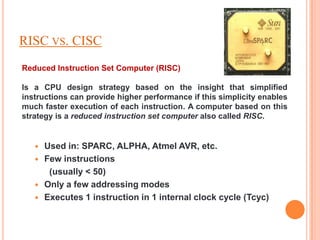 RISC VS. CISC
Reduced Instruction Set Computer (RISC)

Is a CPU design strategy based on the insight that simplified
instructions can provide higher performance if this simplicity enables
much faster execution of each instruction. A computer based on this
strategy is a reduced instruction set computer also called RISC.


      Used in: SPARC, ALPHA, Atmel AVR, etc.
      Few instructions
        (usually < 50)
      Only a few addressing modes
      Executes 1 instruction in 1 internal clock cycle (Tcyc)
 