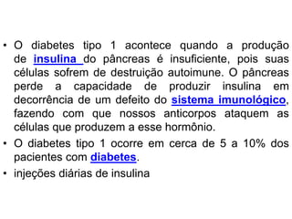 • O diabetes tipo 1 acontece quando a produção
de insulina do pâncreas é insuficiente, pois suas
células sofrem de destruição autoimune. O pâncreas
perde a capacidade de produzir insulina em
decorrência de um defeito do sistema imunológico,
fazendo com que nossos anticorpos ataquem as
células que produzem a esse hormônio.
• O diabetes tipo 1 ocorre em cerca de 5 a 10% dos
pacientes com diabetes.
• injeções diárias de insulina
 