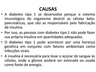 CAUSAS
• A diabetes tipo 1 se desenvolve porque o sistema
imunológico do organismo destrói as células beta-
pancreáticas, que são as responsáveis pela fabricação
de insulina.
• Por isso, as pessoas com diabetes tipo 1 não pode fazer
sua própria insulina em quantidades adequadas.
• O diabetes tipo 1 pode acontecer por uma herança
genética em conjunto com fatores ambientais como
infecções virais.
• A insulina é necessária para levar o açúcar do sangue às
células, onde a glicose poderá ser estocada ou usada
como fonte de energia.
 
