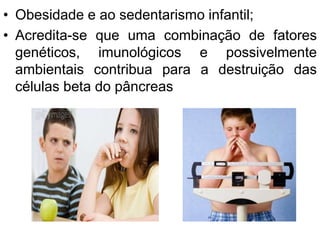 • Obesidade e ao sedentarismo infantil;
• Acredita-se que uma combinação de fatores
genéticos, imunológicos e possivelmente
ambientais contribua para a destruição das
células beta do pâncreas
 
