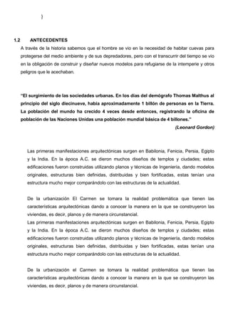 }
1.2 ANTECEDENTES
A través de la historia sabemos que el hombre se vio en la necesidad de habitar cuevas para
protegerse del medio ambiente y de sus depredadores, pero con el transcurrir del tiempo se vio
en la obligación de construir y diseñar nuevos modelos para refugiarse de la intemperie y otros
peligros que le acechaban.
“El surgimiento de las sociedades urbanas. En los días del demógrafo Thomas Malthus al
principio del siglo diecinueve, había aproximadamente 1 billón de personas en la Tierra.
La población del mundo ha crecido 4 veces desde entonces, registrando la oficina de
población de las Naciones Unidas una población mundial básica de 4 billones.”
(Leonard Gordon)
Las primeras manifestaciones arquitectónicas surgen en Babilonia, Fenicia, Persia, Egipto
y la India. En la época A.C. se dieron muchos diseños de templos y ciudades; estas
edificaciones fueron construidas utilizando planos y técnicas de Ingeniería, dando modelos
originales, estructuras bien definidas, distribuidas y bien fortificadas, estas tenían una
estructura mucho mejor comparándolo con las estructuras de la actualidad.
De la urbanización El Carmen se tomara la realidad problemática que tienen las
características arquitectónicas dando a conocer la manera en la que se construyeron las
viviendas, es decir, planos y de manera circunstancial.
Las primeras manifestaciones arquitectónicas surgen en Babilonia, Fenicia, Persia, Egipto
y la India. En la época A.C. se dieron muchos diseños de templos y ciudades; estas
edificaciones fueron construidas utilizando planos y técnicas de Ingeniería, dando modelos
originales, estructuras bien definidas, distribuidas y bien fortificadas, estas tenían una
estructura mucho mejor comparándolo con las estructuras de la actualidad.
De la urbanización el Carmen se tomara la realidad problemática que tienen las
características arquitectónicas dando a conocer la manera en la que se construyeron las
viviendas, es decir, planos y de manera circunstancial.
 