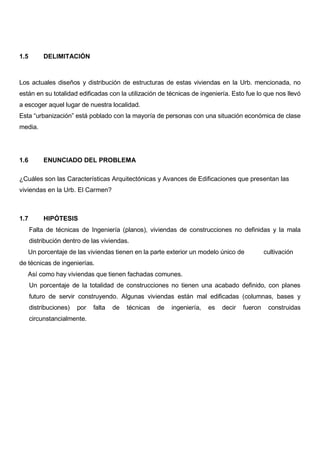1.5 DELIMITACIÓN
Los actuales diseños y distribución de estructuras de estas viviendas en la Urb. mencionada, no
están en su totalidad edificadas con la utilización de técnicas de ingeniería. Esto fue lo que nos llevó
a escoger aquel lugar de nuestra localidad.
Esta “urbanización” está poblado con la mayoría de personas con una situación económica de clase
media.
1.6 ENUNCIADO DEL PROBLEMA
¿Cuáles son las Características Arquitectónicas y Avances de Edificaciones que presentan las
viviendas en la Urb. El Carmen?
1.7 HIPÓTESIS
Falta de técnicas de Ingeniería (planos), viviendas de construcciones no definidas y la mala
distribución dentro de las viviendas.
Un porcentaje de las viviendas tienen en la parte exterior un modelo único de cultivación
de técnicas de ingenierías.
Así como hay viviendas que tienen fachadas comunes.
Un porcentaje de la totalidad de construcciones no tienen una acabado definido, con planes
futuro de servir construyendo. Algunas viviendas están mal edificadas (columnas, bases y
distribuciones) por falta de técnicas de ingeniería, es decir fueron construidas
circunstancialmente.
 