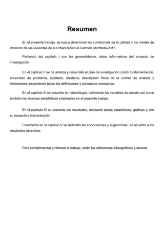 Resumen
En el presente trabajo, se busca determinar las condiciones de la calidad y los niveles de
deterioro de las viviendas de la Urbanización el Carmen Chimbote-2015.
Partiendo del capítulo I con las generalidades, datos informativos del proyecto de
investigación
En el capítulo II se ha analiza y desarrolla el plan de investigación como fundamentación,
enunciado de problema, hipótesis, objetivos, descripción física de la unidad de análisis y
limitaciones; exponiendo todas las definiciones y conceptos necesarios.
En el capítulo III se describe la metodología, definiendo las variables de estudio así como
también las técnicas estadísticas empleadas en el presente trabajo.
En el capítulo IV se presenta los resultados, mediante tablas estadísticas, gráficos y con
su respectiva interpretación.
Finalmente en el capítulo V se redactan las conclusiones y sugerencias, de acuerdo a los
resultados obtenidos.
Para complementar y reforzar el trabajo, están las referencias bibliográficas y anexos.
 