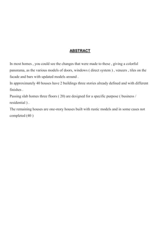 ABSTRACT
In most homes , you could see the changes that were made to these , giving a colorful
panorama, as the various models of doors, windows ( direct system ) , veneers , tiles on the
facade and bars with updated models around .
In approximately 40 houses have 2 buildings three stories already defined and with different
finishes .
Passing slab homes three floors ( 20) are designed for a specific purpose ( business /
residential ) .
The remaining houses are one-story houses built with rustic models and in some cases not
completed (40 )
 