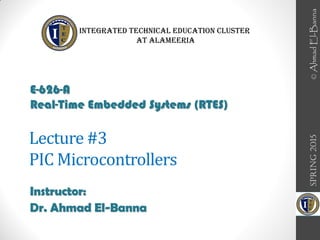 Lecture #3
PIC Microcontrollers
Instructor:
Dr. Ahmad El-Banna
SPRING
2015
E-626-A
Real-Time Embedded Systems (RTES)
Integrated Technical Education Cluster
At AlAmeeria‎
©
Ahmad
El-Banna
 