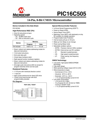  1999-2012 Microchip Technology Inc. DS40192D-page 1
Device included in this Data Sheet:
PIC16C505
High-Performance RISC CPU:
• Only 33 instructions to learn
• Operating speed:
- DC - 20 MHz clock input
- DC - 200 ns instruction cycle
• Direct, indirect and relative addressing modes for
data and instructions
• 12-bit wide instructions
• 8-bit wide data path
• 2-level deep hardware stack
• Eight special function hardware registers
• Direct, indirect and relative addressing modes for
data and instructions
• All single cycle instructions (200 ns) except for
program branches which are two-cycle
Peripheral Features:
• 11 I/O pins with individual direction control
• 1 input pin
• High current sink/source for direct LED drive
• Timer0: 8-bit timer/counter with 8-bit
programmable prescaler
Pin Diagram:
Device
Memory
Program Data
PIC16C505 1024 x 12 72 x 8
PDIP, SOIC, TSSOP
PIC16C505
VDD
RB5/OSC1/CLKIN
RB4/OSC2/CLKOUT
RB3/MCLR/VPP
RC5/T0CKI
RC4
RC3
VSS
RB0
RB1
RB2
RC0
RC1
RC2
1
2
3
4
5
6
7
14
13
12
11
10
9
8
Special Microcontroller Features:
• In-Circuit Serial Programming (ICSP™)
• Power-on Reset (POR)
• Device Reset Timer (DRT)
• Watchdog Timer (WDT) with dedicated on-chip
RC oscillator for reliable operation
• Programmable Code Protection
• Internal weak pull-ups on I/O pins
• Wake-up from Sleep on pin change
• Power-saving Sleep mode
• Selectable oscillator options:
- INTRC: Precision internal 4 MHz oscillator
- EXTRC: External low-cost RC oscillator
- XT: Standard crystal/resonator
- HS: High speed crystal/resonator
- LP: Power saving, low frequency
crystal
CMOS Technology:
• Low-power, high-speed CMOS EPROM
technology
• Fully static design
• Wide operating voltage range (2.5V to 5.5V)
• Wide temperature ranges
- Commercial: 0°C to +70°C
- Industrial: -40°C to +85°C
- Extended: -40°C to +125°C
- < 1.0 A typical standby current @ 5V
• Low power consumption
- < 2.0 mA @ 5V, 4 MHz
- 15 A typical @ 3.0V, 32 kHz for TMR0
running in SLEEP mode
- < 1.0 A typical standby current @ 5V
PIC16C505
14-Pin, 8-Bit CMOS Microcontroller
 