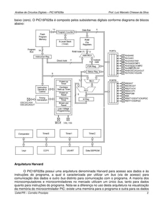 Análise de Circuitos Digitais – PIC16F628a Prof. Luiz Marcelo Chiesse da Silva
Cefet/PR – Cornélio Procópio 2
baixo (zero). O PIC16F628a é composto pelos subsistemas digitais conforme diagrama de blocos
abaixo:
Arquitetura Harvard
O PIC16F628a possui uma arquitetura denominada Harvard para acesso aos dados e às
instruções do programa, a qual é caracterizada por utilizar um bus (via de acesso) para
comunicação dos dados e outro bus distinto para comunicação com o programa. A maioria dos
microcomputadores e microcontroladores no mercado utilizam um único bus, tanto para dados
quanto para instruções do programa. Nota-se a diferença no uso desta arquitetura na visualização
da memória do microcontrolador PIC: existe uma memória para o programa e outra para os dados
 