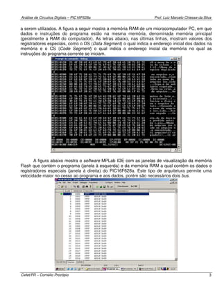 Análise de Circuitos Digitais – PIC16F628a Prof. Luiz Marcelo Chiesse da Silva
Cefet/PR – Cornélio Procópio 3
a serem utilizados. A figura a seguir mostra a memória RAM de um microcomputador PC, em que
dados e instruções do programa estão na mesma memória, denominada memória principal
(geralmente a RAM do computador). As letras abaixo, nas últimas linhas, mostram valores dos
registradores especiais, como o DS (Data Segment) o qual indica o endereço inicial dos dados na
memória e o CS (Code Segment) o qual indica o endereço inicial da memória no qual as
instruções do programa corrente se iniciam.
A figura abaixo mostra o software MPLab IDE com as janelas de visualização da memória
Flash que contém o programa (janela à esquerda) e da memória RAM a qual contém os dados e
registradores especiais (janela à direita) do PIC16F628a. Este tipo de arquitetura permite uma
velocidade maior no cesso ao programa e aos dados, porém são necessários dois bus.
 