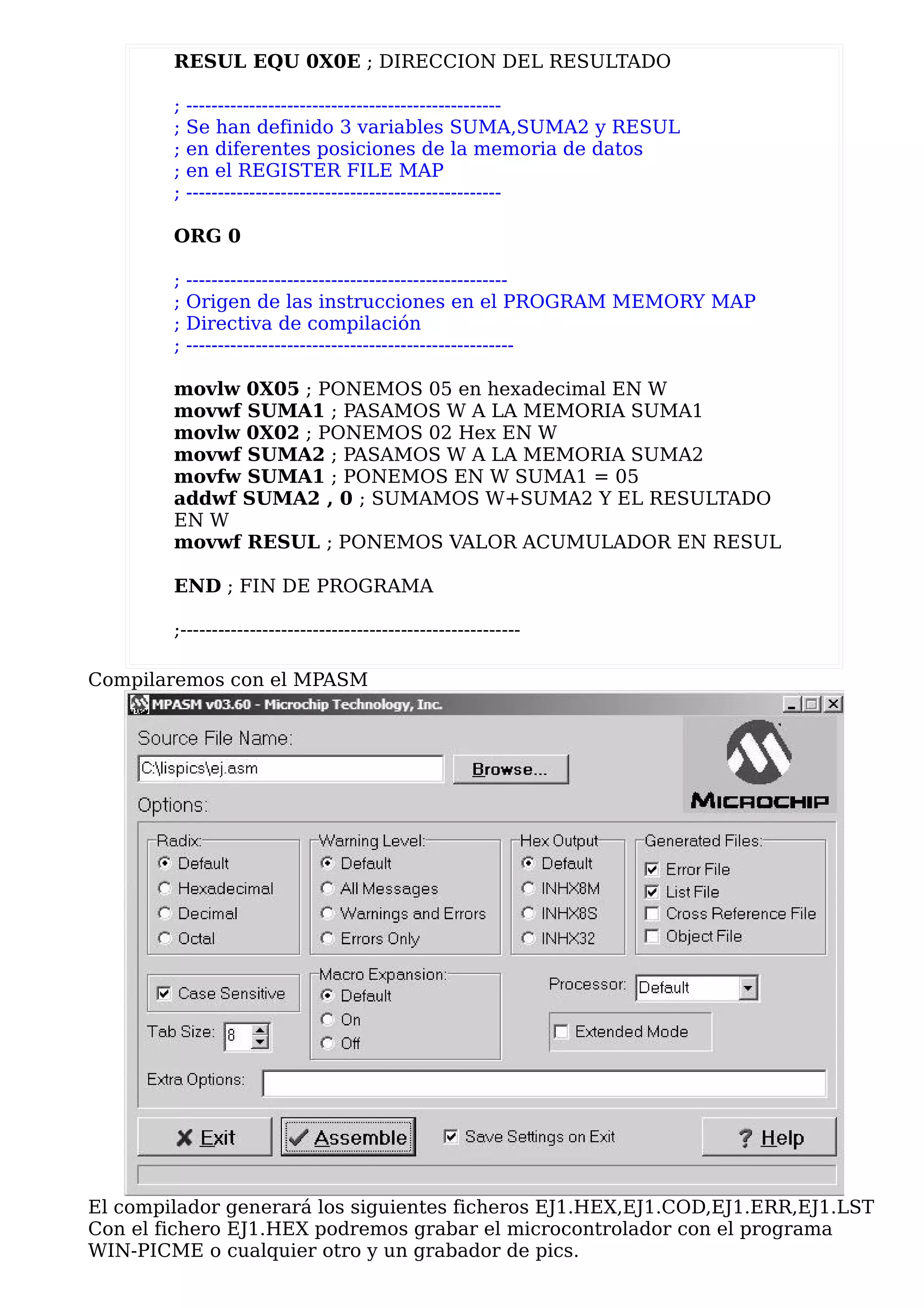 RESUL EQU 0X0E ; DIRECCION DEL RESULTADO

        ;   --------------------------------------------------
        ;   Se han definido 3 variables SUMA,SUMA2 y RESUL
        ;   en diferentes posiciones de la memoria de datos
        ;   en el REGISTER FILE MAP
        ;   --------------------------------------------------

        ORG 0

        ;   ---------------------------------------------------
        ;   Origen de las instrucciones en el PROGRAM MEMORY MAP
        ;   Directiva de compilación
        ;   ----------------------------------------------------

        movlw 0X05 ; PONEMOS 05 en hexadecimal EN W
        movwf SUMA1 ; PASAMOS W A LA MEMORIA SUMA1
        movlw 0X02 ; PONEMOS 02 Hex EN W
        movwf SUMA2 ; PASAMOS W A LA MEMORIA SUMA2
        movfw SUMA1 ; PONEMOS EN W SUMA1 = 05
        addwf SUMA2 , 0 ; SUMAMOS W+SUMA2 Y EL RESULTADO
        EN W
        movwf RESUL ; PONEMOS VALOR ACUMULADOR EN RESUL

        END ; FIN DE PROGRAMA

        ;------------------------------------------------------

Compilaremos con el MPASM




El compilador generará los siguientes ficheros EJ1.HEX,EJ1.COD,EJ1.ERR,EJ1.LST
Con el fichero EJ1.HEX podremos grabar el microcontrolador con el programa
WIN-PICME o cualquier otro y un grabador de pics.
 